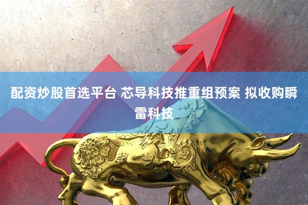 配资炒股首选平台 芯导科技推重组预案 拟收购瞬雷科技