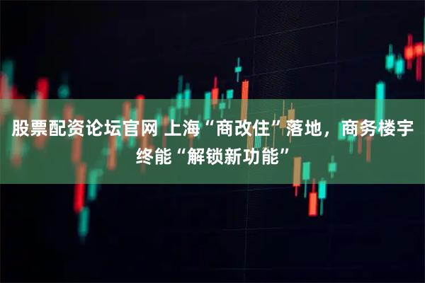 股票配资论坛官网 上海“商改住”落地，商务楼宇终能“解锁新功能”