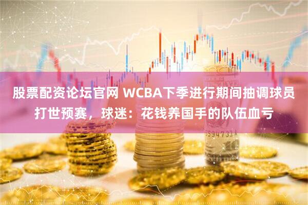 股票配资论坛官网 WCBA下季进行期间抽调球员打世预赛，球迷：花钱养国手的队伍血亏