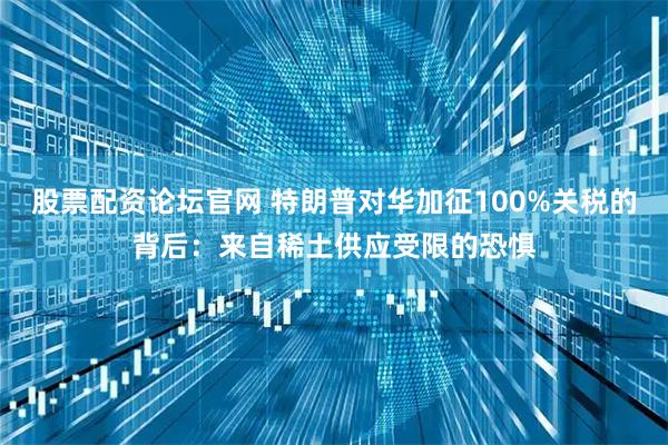 股票配资论坛官网 特朗普对华加征100%关税的背后：来自稀土供应受限的恐惧