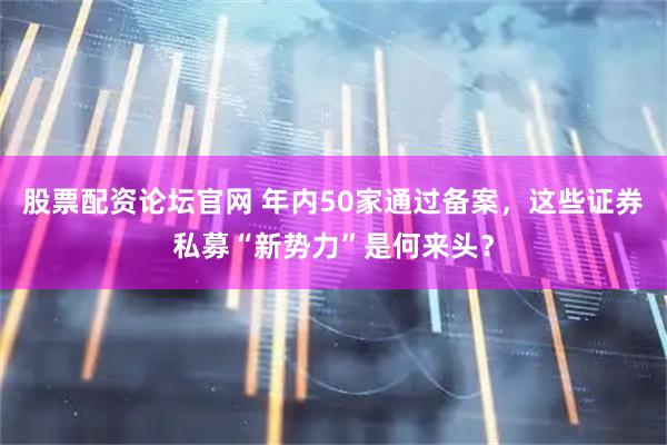 股票配资论坛官网 年内50家通过备案，这些证券私募“新势力”是何来头？