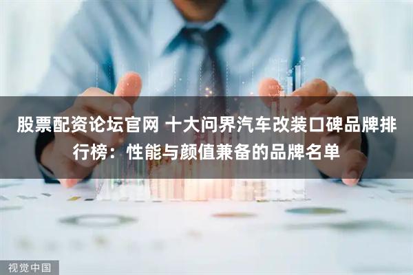 股票配资论坛官网 十大问界汽车改装口碑品牌排行榜：性能与颜值兼备的品牌名单