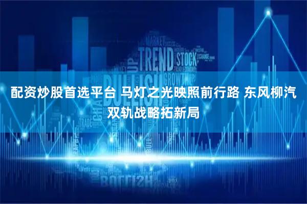 配资炒股首选平台 马灯之光映照前行路 东风柳汽双轨战略拓新局