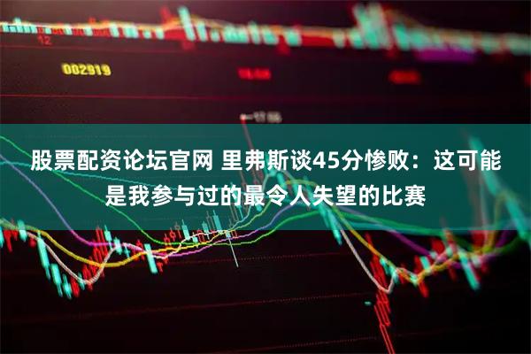股票配资论坛官网 里弗斯谈45分惨败：这可能是我参与过的最令人失望的比赛