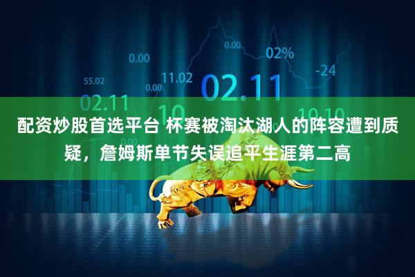 配资炒股首选平台 杯赛被淘汰湖人的阵容遭到质疑，詹姆斯单节失误追平生涯第二高