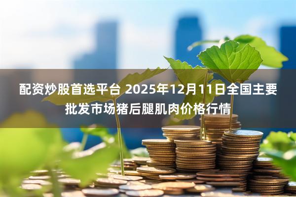 配资炒股首选平台 2025年12月11日全国主要批发市场猪后腿肌肉价格行情
