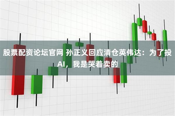 股票配资论坛官网 孙正义回应清仓英伟达：为了投AI，我是哭着卖的