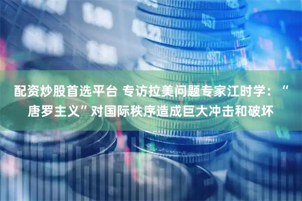配资炒股首选平台 专访拉美问题专家江时学：“唐罗主义”对国际秩序造成巨大冲击和破坏