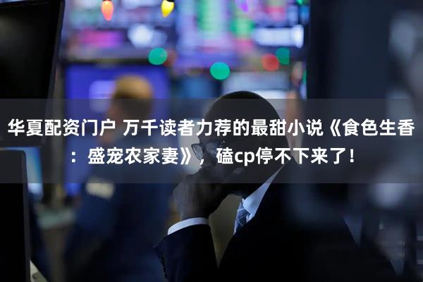 华夏配资门户 万千读者力荐的最甜小说《食色生香：盛宠农家妻》，磕cp停不下来了！