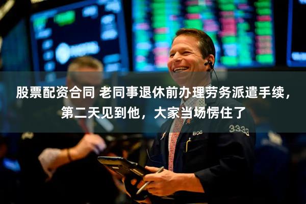 股票配资合同 老同事退休前办理劳务派遣手续，第二天见到他，大家当场愣住了