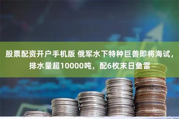 股票配资开户手机版 俄军水下特种巨兽即将海试，排水量超10000吨，配6枚末日鱼雷