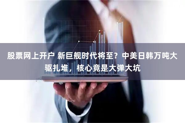 股票网上开户 新巨舰时代将至？中美日韩万吨大驱扎堆，核心竟是大弹大坑