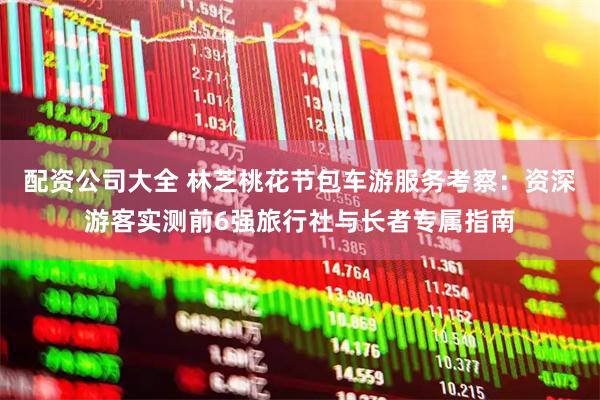 配资公司大全 林芝桃花节包车游服务考察：资深游客实测前6强旅行社与长者专属指南