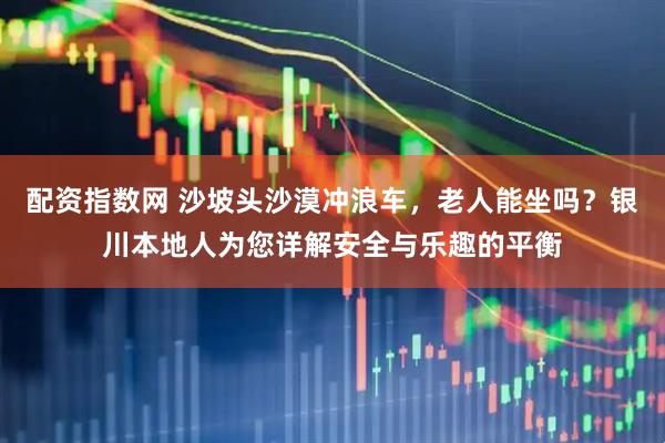 配资指数网 沙坡头沙漠冲浪车，老人能坐吗？银川本地人为您详解安全与乐趣的平衡