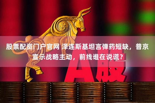 股票配资门户官网 泽连斯基坦言弹药短缺，普京宣示战略主动，前线谁在说谎？