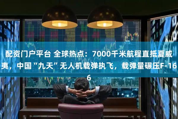 配资门户平台 全球热点：7000千米航程直抵夏威夷，中国“九天”无人机载弹执飞，载弹量碾压F-16