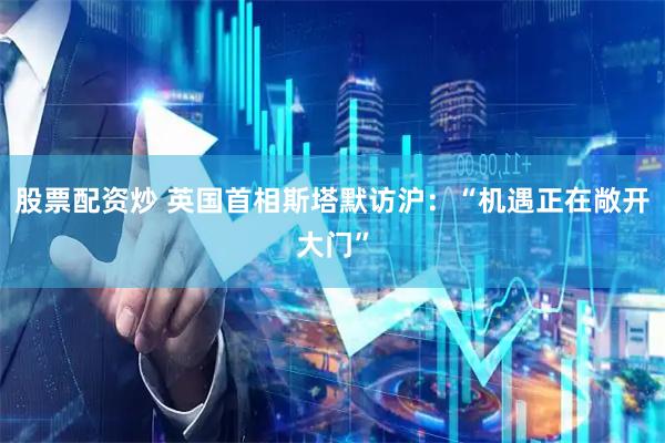 股票配资炒 英国首相斯塔默访沪：“机遇正在敞开大门”