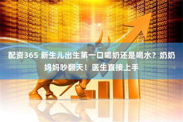 配资365 新生儿出生第一口喝奶还是喝水？奶奶妈妈吵翻天！医生直接上手