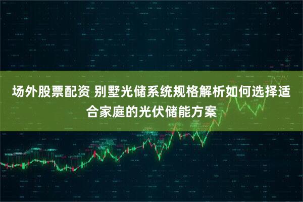 场外股票配资 别墅光储系统规格解析如何选择适合家庭的光伏储能方案