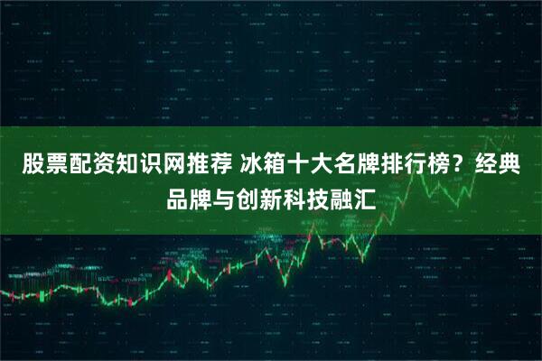 股票配资知识网推荐 冰箱十大名牌排行榜？经典品牌与创新科技融汇