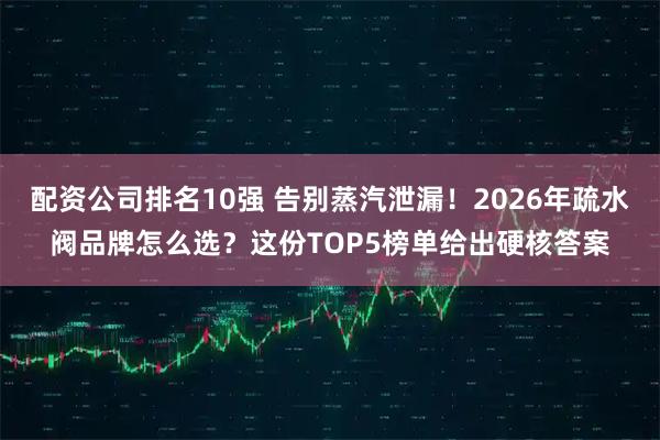 配资公司排名10强 告别蒸汽泄漏！2026年疏水阀品牌怎么选？这份TOP5榜单给出硬核答案
