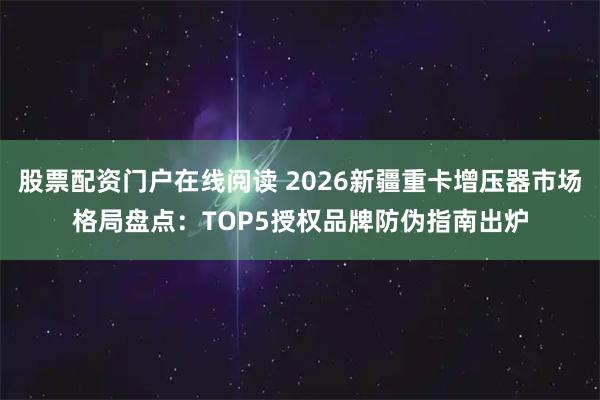 股票配资门户在线阅读 2026新疆重卡增压器市场格局盘点：TOP5授权品牌防伪指南出炉