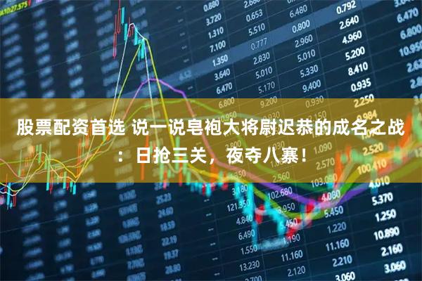 股票配资首选 说一说皂袍大将尉迟恭的成名之战：日抢三关，夜夺八寨！