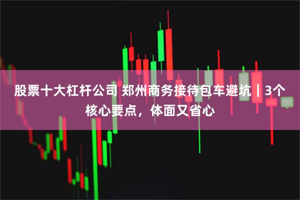 股票十大杠杆公司 郑州商务接待包车避坑｜3个核心要点，体面又省心
