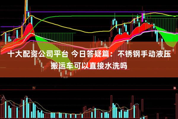 十大配资公司平台 今日答疑篇：不锈钢手动液压搬运车可以直接水洗吗