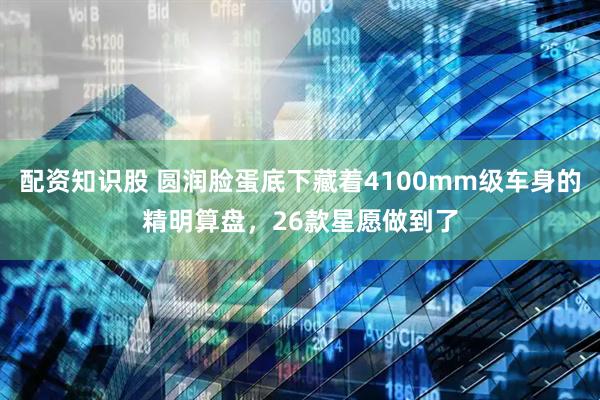 配资知识股 圆润脸蛋底下藏着4100mm级车身的精明算盘，26款星愿做到了